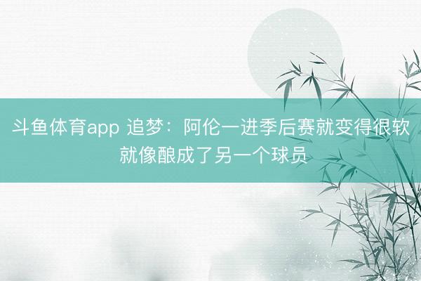 斗鱼体育app 追梦：阿伦一进季后赛就变得很软 就像酿成了另一个球员