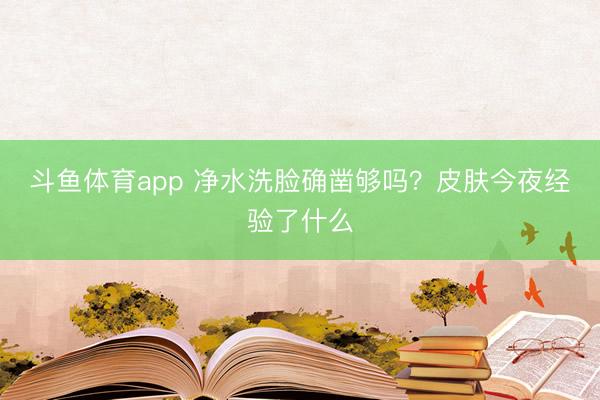 斗鱼体育app 净水洗脸确凿够吗？皮肤今夜经验了什么