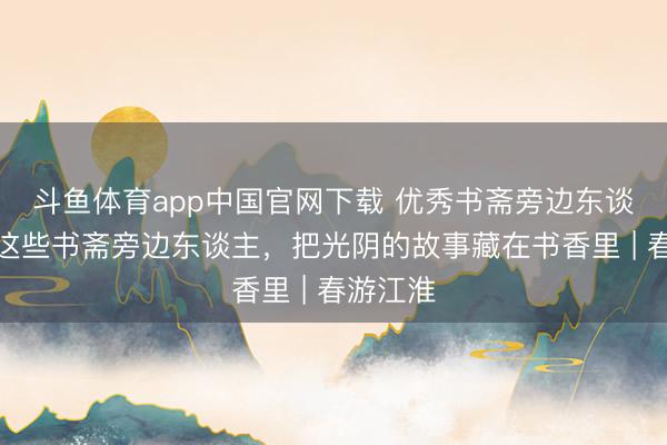 斗鱼体育app中国官网下载 优秀书斋旁边东谈主①：这些书斋旁边东谈主，把光阴的故事藏在书香里 | 春游江淮