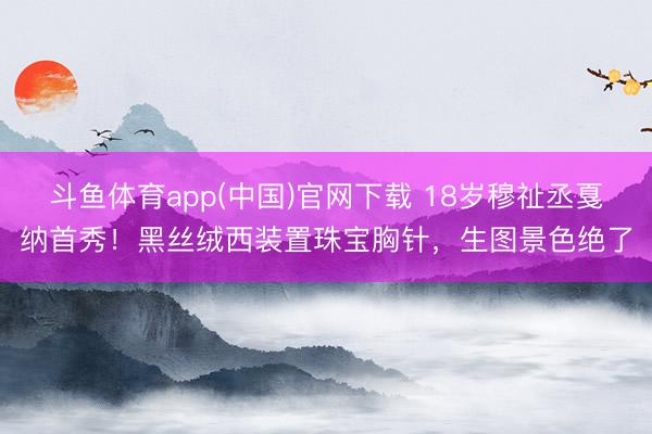 斗鱼体育app(中国)官网下载 18岁穆祉丞戛纳首秀！黑丝绒西装置珠宝胸针，生图景色绝了