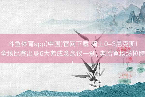斗鱼体育app(中国)官网下载 骑士0-3尼克斯! 全场比赛出身6大弗成念念议一刹， 老哈登场场拉胯!