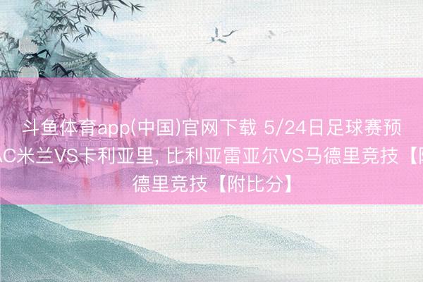 斗鱼体育app(中国)官网下载 5/24日足球赛预先瞻: AC米兰VS卡利亚里， 比利亚雷亚尔VS马德里竞技【附比分】
