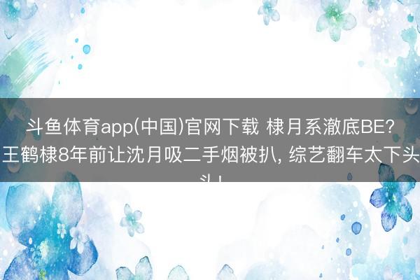 斗鱼体育app(中国)官网下载 棣月系澈底BE? 王鹤棣8年前让沈月吸二手烟被扒， 综艺翻车太下头!