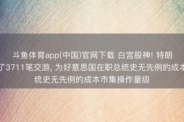 斗鱼体育app(中国)官网下载 白宫股神! 特朗普一季度作念了3711笔交游， 为好意思国在职总统史无先例的成本市集操作量级