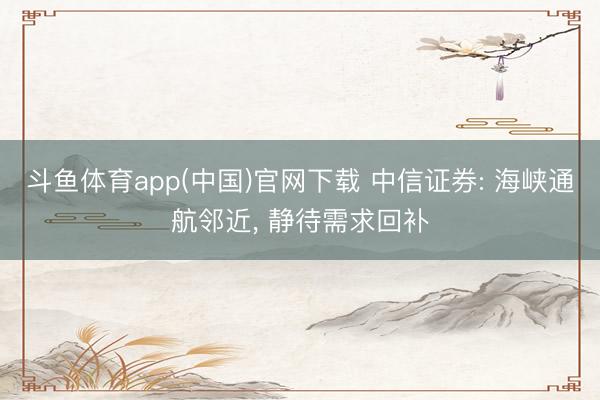 斗鱼体育app(中国)官网下载 中信证券: 海峡通航邻近， 静待需求回补