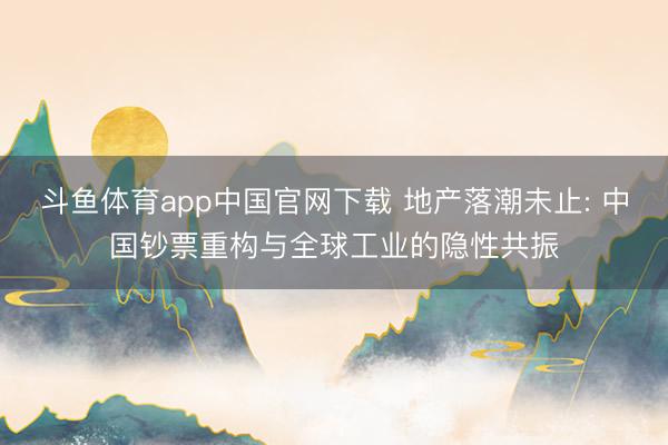 斗鱼体育app中国官网下载 地产落潮未止: 中国钞票重构与全球工业的隐性共振