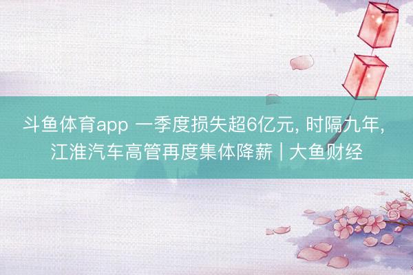 斗鱼体育app 一季度损失超6亿元， 时隔九年， 江淮汽车高管再度集体降薪 | 大鱼财经
