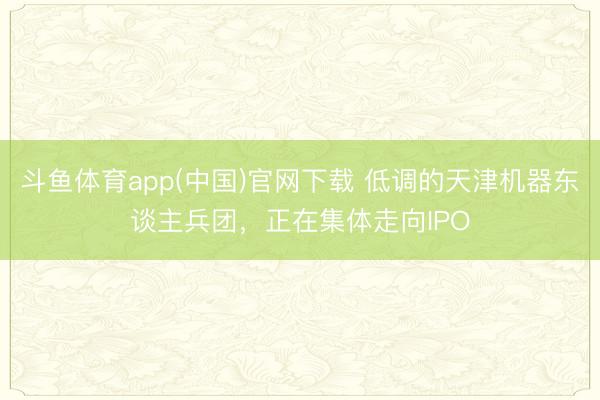斗鱼体育app(中国)官网下载 低调的天津机器东谈主兵团，正在集体走向IPO