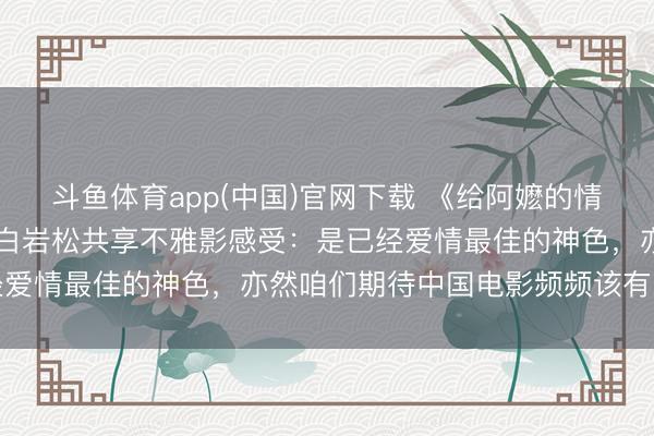 斗鱼体育app(中国)官网下载 《给阿嬷的情书》，票房超10亿元！白岩松共享不雅影感受：是已经爱情最佳的神色，亦然咱们期待中国电影频频该有的神色