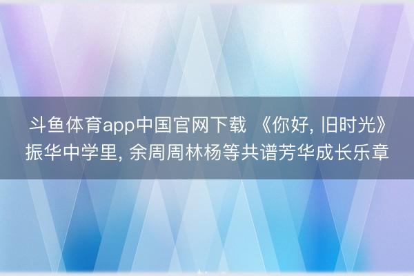斗鱼体育app中国官网下载 《你好， 旧时光》振华中学里， 余周周林杨等共谱芳华成长乐章