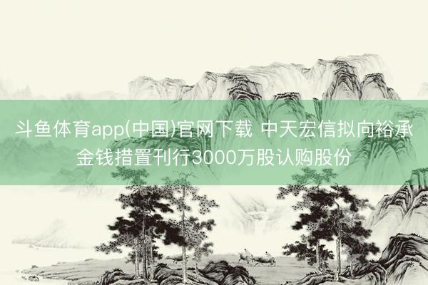 斗鱼体育app(中国)官网下载 中天宏信拟向裕承金钱措置刊行3000万股认购股份