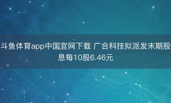 斗鱼体育app中国官网下载 广合科技拟派发末期股息每10股6.46元
