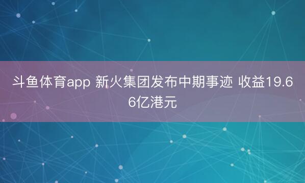 斗鱼体育app 新火集团发布中期事迹 收益19.66亿港元