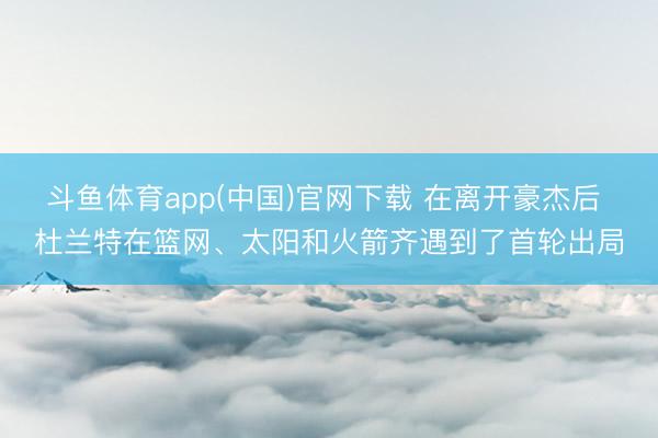 斗鱼体育app(中国)官网下载 在离开豪杰后 杜兰特在篮网、太阳和火箭齐遇到了首轮出局