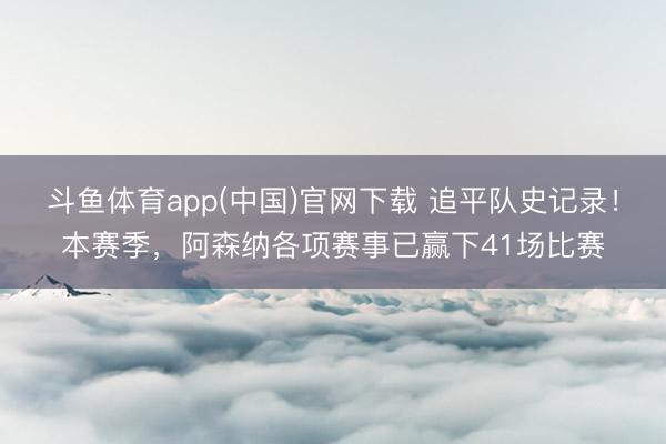 斗鱼体育app(中国)官网下载 追平队史记录！本赛季，阿森纳各项赛事已赢下41场比赛