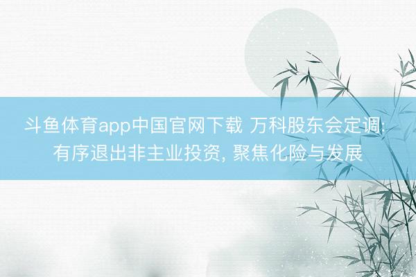 斗鱼体育app中国官网下载 万科股东会定调: 有序退出非主业