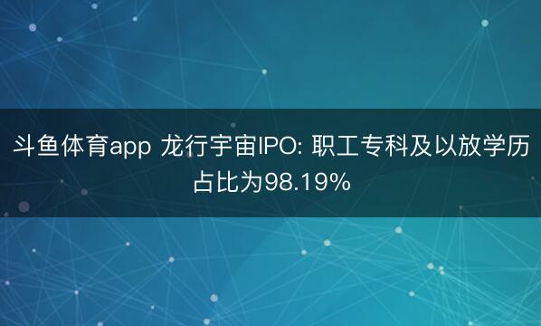 斗鱼体育app 龙行宇宙IPO: 职工专科及以放学历占比为98.19%