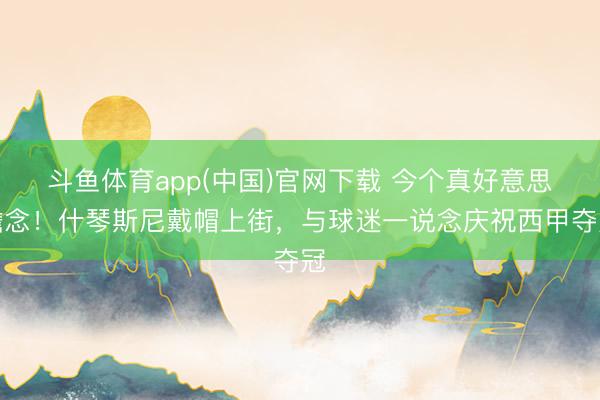 斗鱼体育app(中国)官网下载 今个真好意思瞻念！什琴斯尼戴帽上街，与球迷一说念庆祝西甲夺冠
