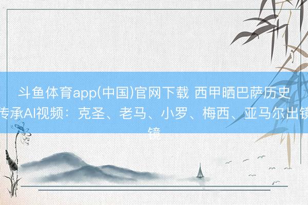 斗鱼体育app(中国)官网下载 西甲晒巴萨历史传承AI视频：克圣、老马、小罗、梅西、亚马尔出镜