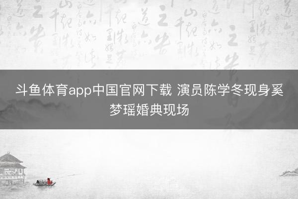 斗鱼体育app中国官网下载 演员陈学冬现身奚梦瑶婚典现场