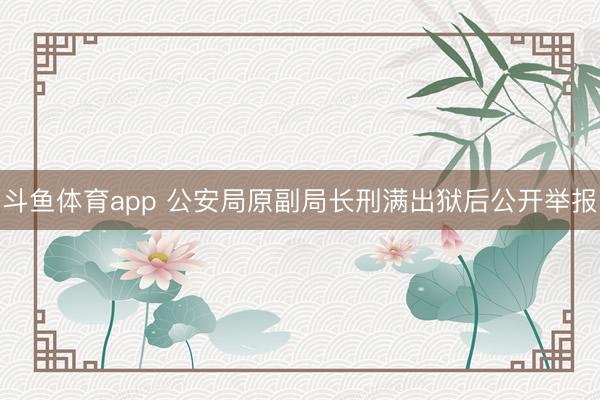 斗鱼体育app 公安局原副局长刑满出狱后公开举报