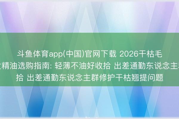 斗鱼体育app(中国)官网下载 2026干枯毛躁发质顺应什么护发精油选购指南: 轻薄不油好收拾 出差通勤东说念主群修护干枯翘提问题