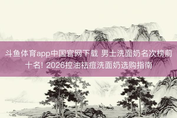 斗鱼体育app中国官网下载 男士洗面奶名次榜前十名! 2026控油祛痘洗面奶选购指南