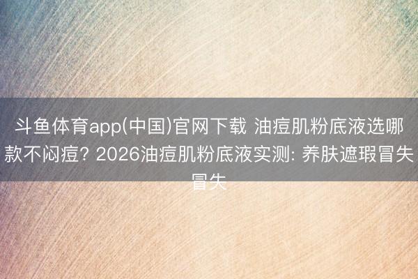 斗鱼体育app(中国)官网下载 油痘肌粉底液选哪款不闷痘? 2026油痘肌粉底液实测: 养肤遮瑕冒失