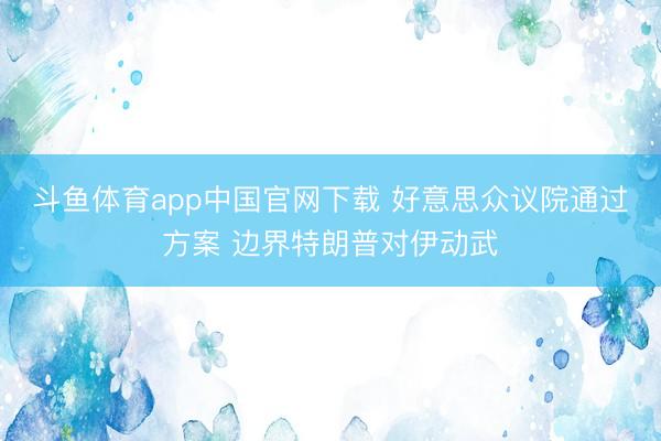 斗鱼体育app中国官网下载 好意思众议院通过方案 边界特朗普对伊动武