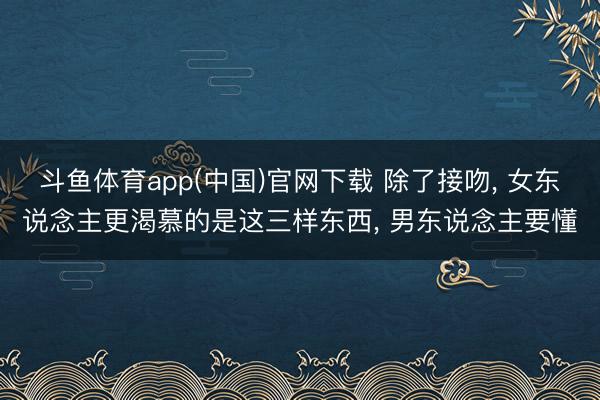 斗鱼体育app(中国)官网下载 除了接吻， 女东说念主更渴慕的是这三样东西， 男东说念主要懂