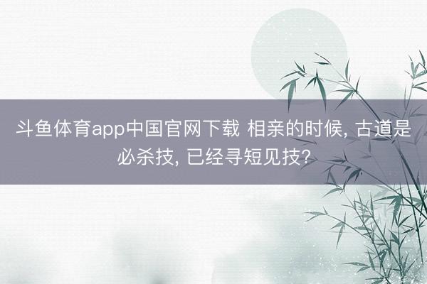 斗鱼体育app中国官网下载 相亲的时候， 古道是必杀技， 已经寻短见技?