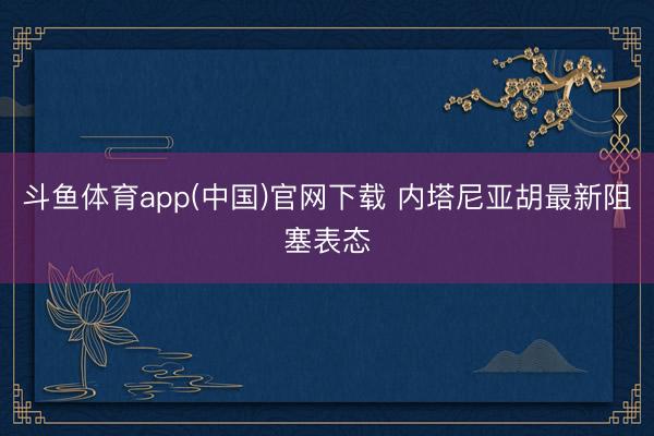 斗鱼体育app(中国)官网下载 内塔尼亚胡最新阻塞表态