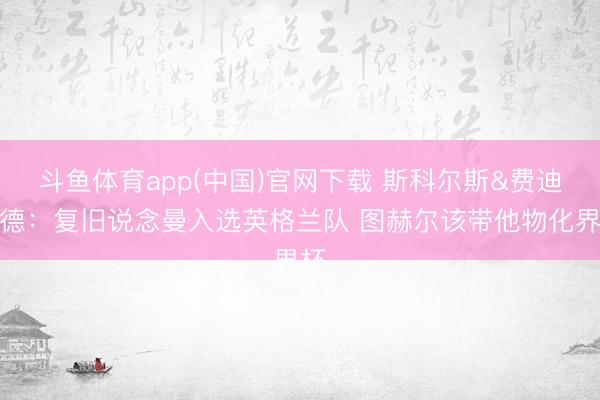斗鱼体育app(中国)官网下载 斯科尔斯&费迪南德：复旧说念曼入选英格兰队 图赫尔该带他物化界杯