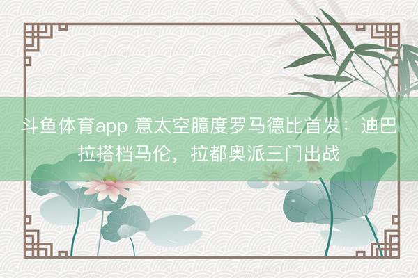斗鱼体育app 意太空臆度罗马德比首发：迪巴拉搭档马伦，拉都奥派三门出战