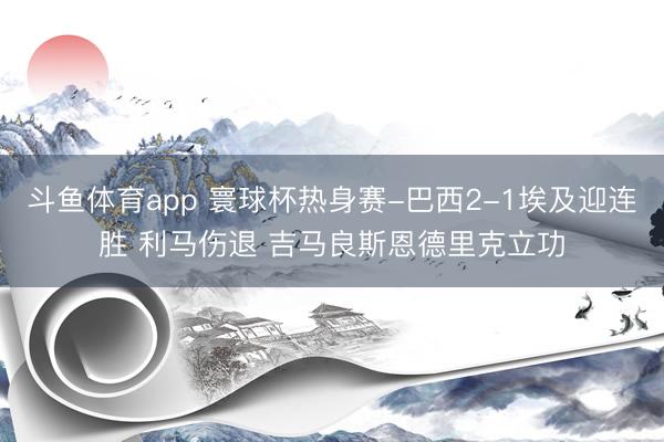 斗鱼体育app 寰球杯热身赛-巴西2-1埃及迎连胜 利马伤退 吉马良斯恩德里克立功