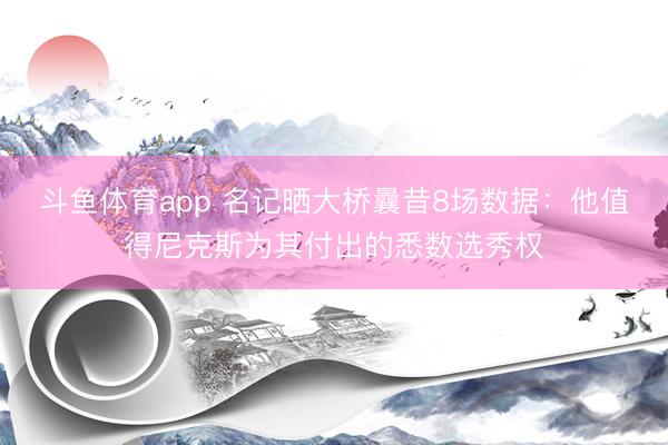 斗鱼体育app 名记晒大桥曩昔8场数据：他值得尼克斯为其付出的悉数选秀权