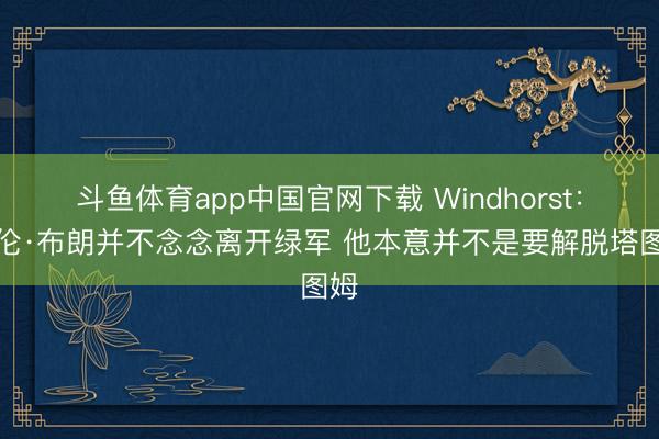 斗鱼体育app中国官网下载 Windhorst：杰伦·布朗并不念念离开绿军 他本意并不是要解脱塔图姆