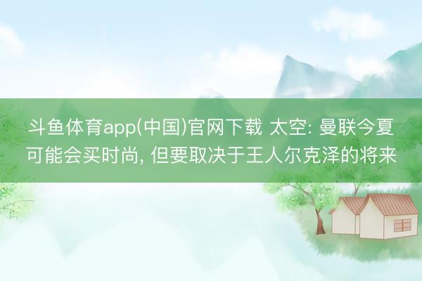 斗鱼体育app(中国)官网下载 太空: 曼联今夏可能会买时尚, 但要取决于王人尔克泽的将来