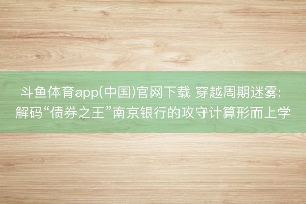 斗鱼体育app(中国)官网下载 穿越周期迷雾: 解码“债券之王”南京银行的攻守计算形而上学