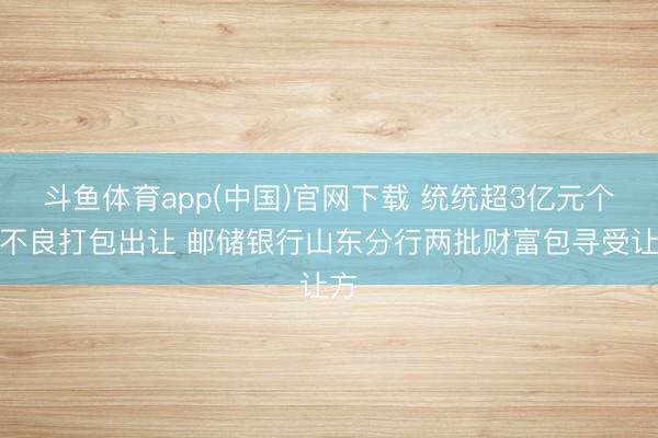 斗鱼体育app(中国)官网下载 统统超3亿元个贷不良打包出让 邮储银行山东分行两批财富包寻受让方