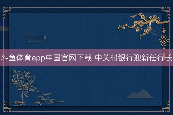 斗鱼体育app中国官网下载 中关村银行迎新任行长