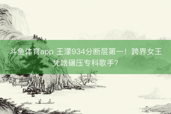 斗鱼体育app 王濛934分断层第一！跨界女王凭啥碾压专科歌手？