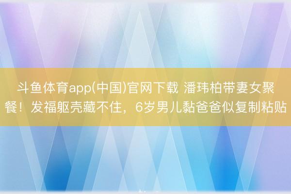 斗鱼体育app(中国)官网下载 潘玮柏带妻女聚餐!发福躯壳藏不住,6岁男儿黏爸爸似复制粘贴