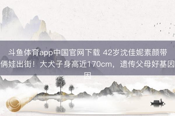斗鱼体育app中国官网下载 42岁沈佳妮素颜带俩娃出街！大犬子身高近170cm，遗传父母好基因