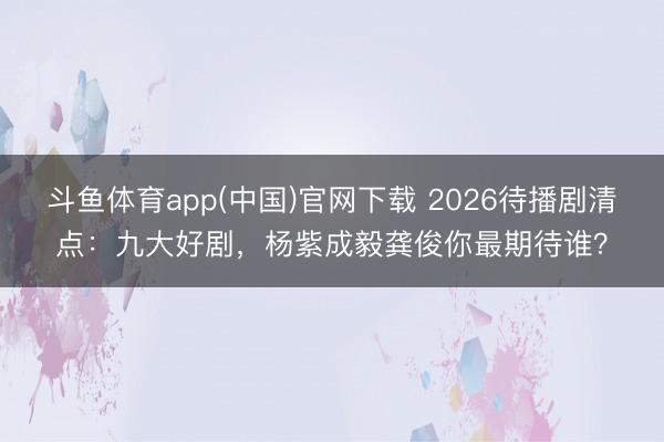 斗鱼体育app(中国)官网下载 2026待播剧清点:九大好剧,杨紫成毅龚俊你最期待谁?
