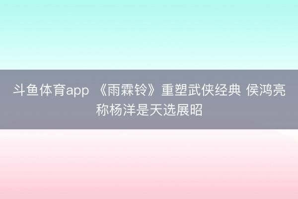 斗鱼体育app 《雨霖铃》重塑武侠经典 侯鸿亮称杨洋是天选展昭
