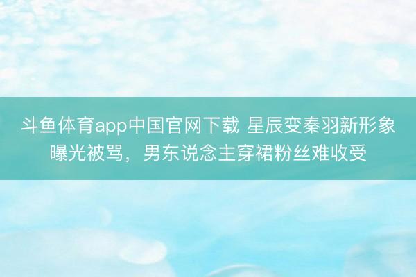 斗鱼体育app中国官网下载 星辰变秦羽新形象曝光被骂，男东说念主穿裙粉丝难收受