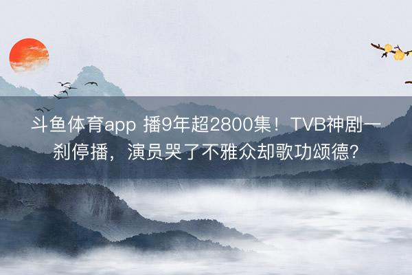斗鱼体育app 播9年超2800集！TVB神剧一刹停播，演员哭了不雅众却歌功颂德？