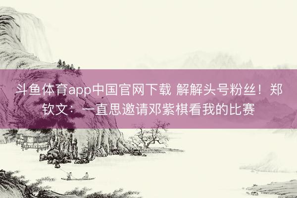 斗鱼体育app中国官网下载 解解头号粉丝！郑钦文：一直思邀请邓紫棋看我的比赛