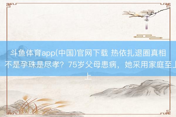 斗鱼体育app(中国)官网下载 热依扎退圈真相：不是孕珠是尽孝？75岁父母患病，她采用家庭至上